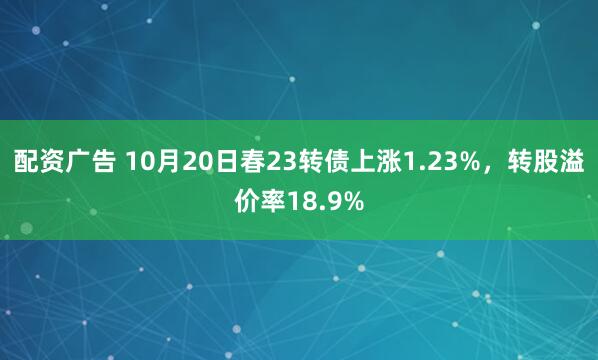 配资广告 10月20日春23转债上涨1.23%,转股溢价率18.9%