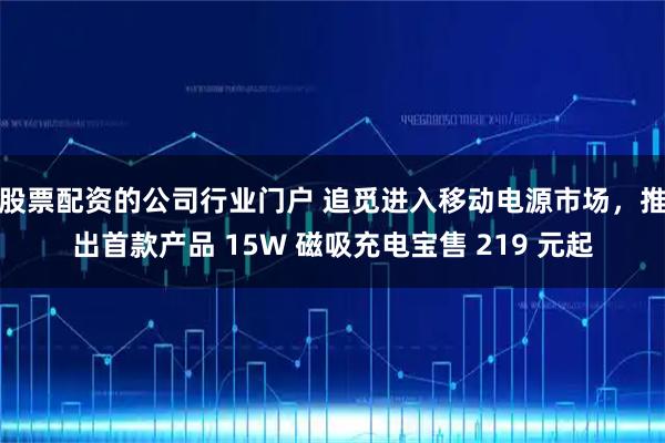 股票配资的公司行业门户 追觅进入移动电源市场，推出首款产品 15W 磁吸充电宝售 219 元起