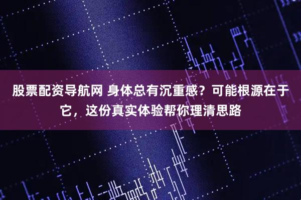 股票配资导航网 身体总有沉重感？可能根源在于它，这份真实体验帮你理清思路