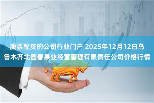 股票配资的公司行业门户 2025年12月12日乌鲁木齐北园春果业经营管理有限责任公司价格行情