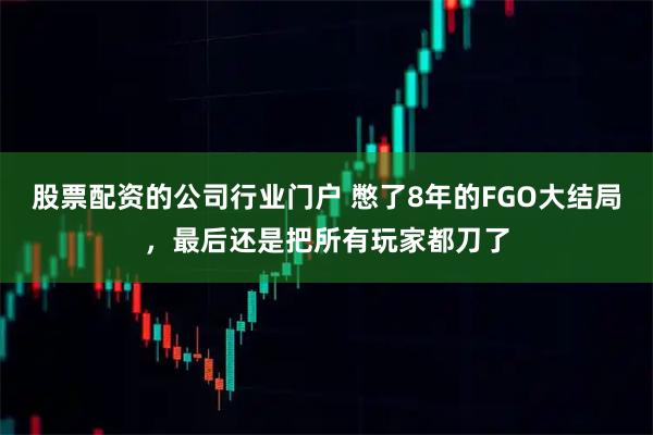股票配资的公司行业门户 憋了8年的FGO大结局,最后还是把所有玩家都刀了