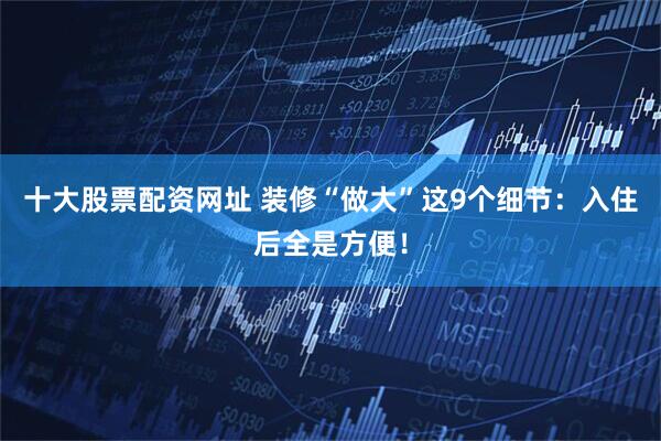 十大股票配资网址 装修“做大”这9个细节：入住后全是方便！
