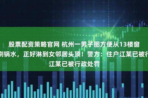 股票配资策略官网 杭州一男子图方便从13楼窗口倒下刷锅水，正好淋到女邻居头顶！警方：住户江某已被行政处罚