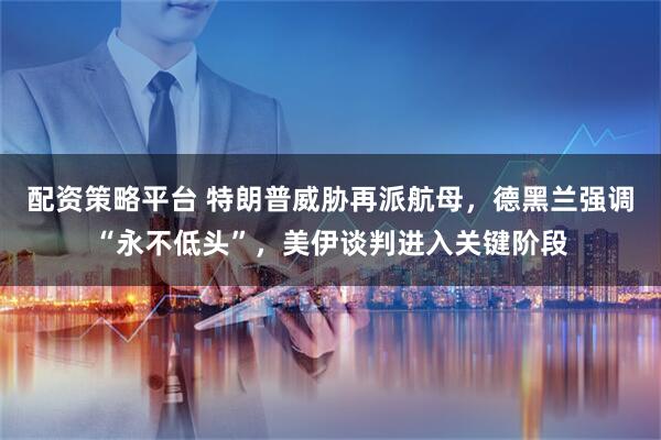 配资策略平台 特朗普威胁再派航母，德黑兰强调“永不低头”，美伊谈判进入关键阶段