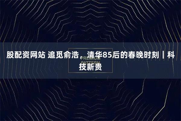 股配资网站 追觅俞浩，清华85后的春晚时刻｜科技新贵
