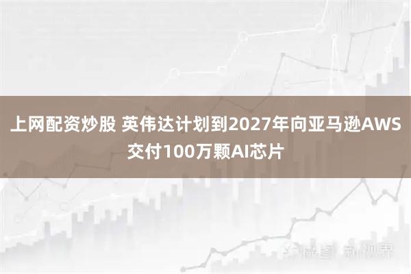 上网配资炒股 英伟达计划到2027年向亚马逊AWS交付100万颗AI芯片