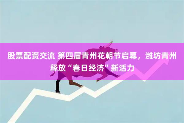 股票配资交流 第四届青州花朝节启幕，潍坊青州释放“春日经济”新活力