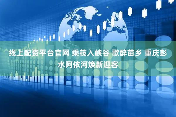 线上配资平台官网 乘筏入峡谷 歌醉苗乡 重庆彭水阿依河焕新迎客