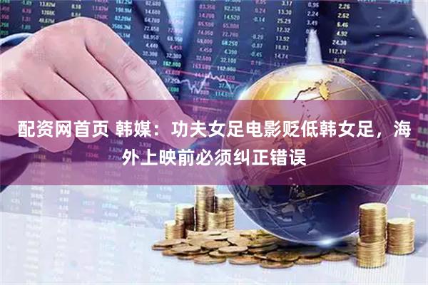 配资网首页 韩媒：功夫女足电影贬低韩女足，海外上映前必须纠正错误