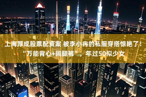 上海厚成股票配资案 被李小冉的私服穿搭惊艳了!“万能背心+阔腿裤”,年过50似少女